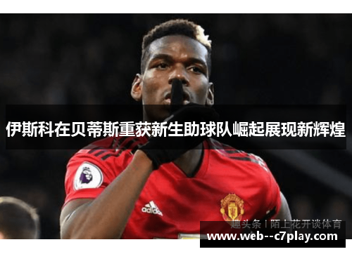 伊斯科在贝蒂斯重获新生助球队崛起展现新辉煌 伊斯科在贝蒂斯重获新生助球队崛起展现新辉煌