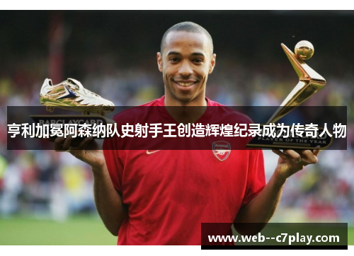 亨利加冕阿森纳队史射手王创造辉煌纪录成为传奇人物 亨利加冕阿森纳队史射手王创造辉煌纪录成为传奇人物